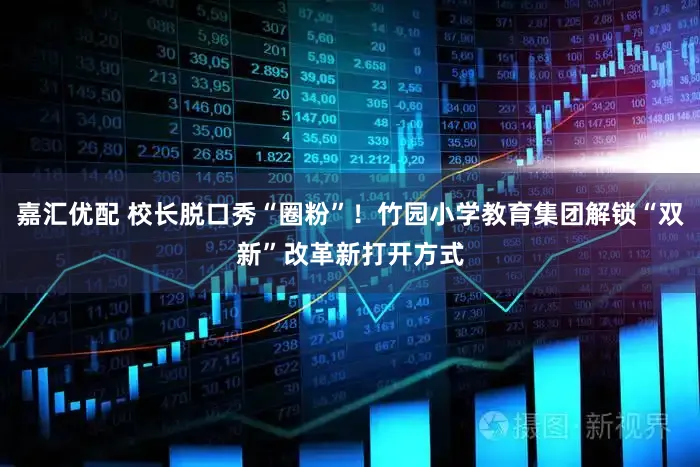 嘉汇优配 校长脱口秀“圈粉”！竹园小学教育集团解锁“双新”改革新打开方式