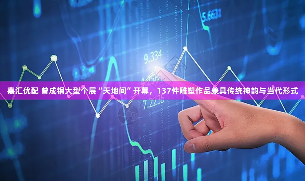 嘉汇优配 曾成钢大型个展“天地间”开幕,137件雕塑作品兼具传统神韵与当代形式