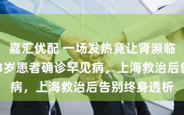 嘉汇优配 一场发热竟让肾濒临“罢工”！53岁患者确诊罕见病，上海救治后告别终身透析