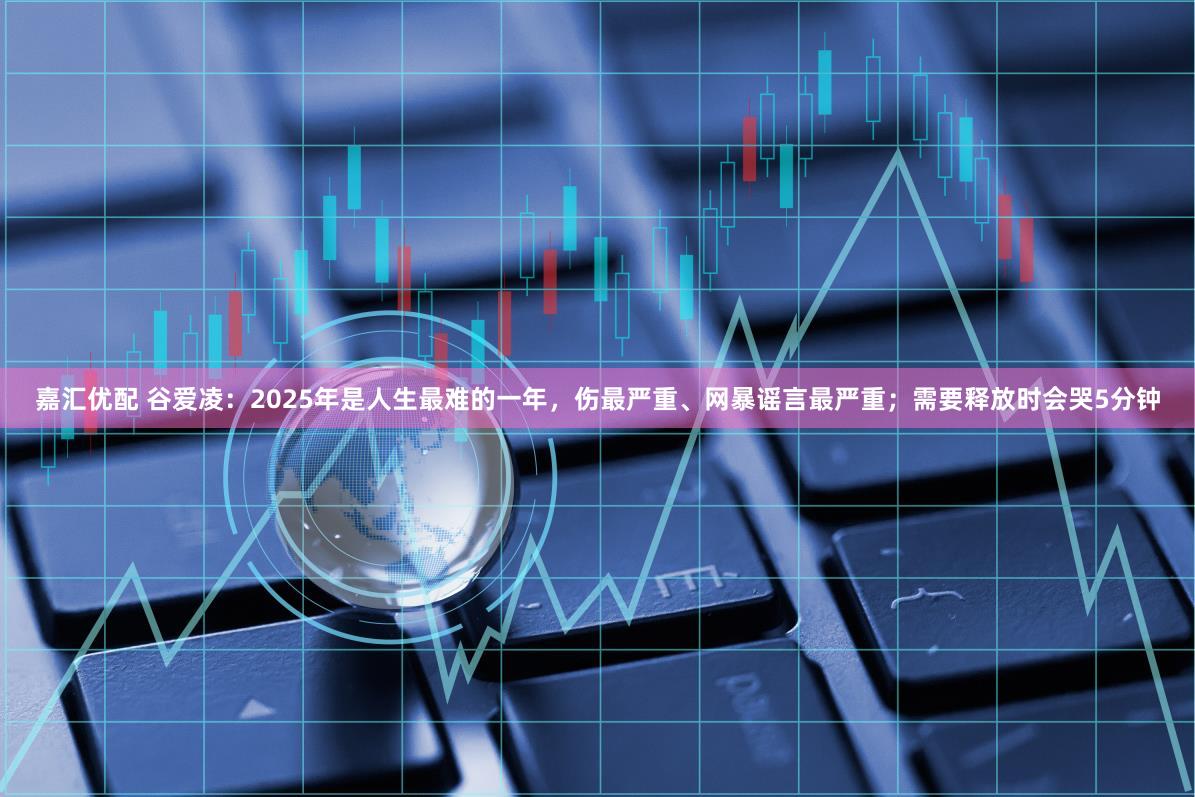 嘉汇优配 谷爱凌：2025年是人生最难的一年，伤最严重、网暴谣言最严重；需要释放时会哭5分钟