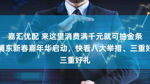 嘉汇优配 来这里消费满千元就可抽金条!浦东新春嘉年华启动,快看八大举措、三重好礼