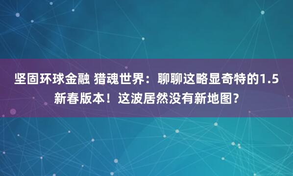 坚固环球金融 猎魂世界：聊聊这略显奇特的1.5新春版本！这波居然没有新地图？