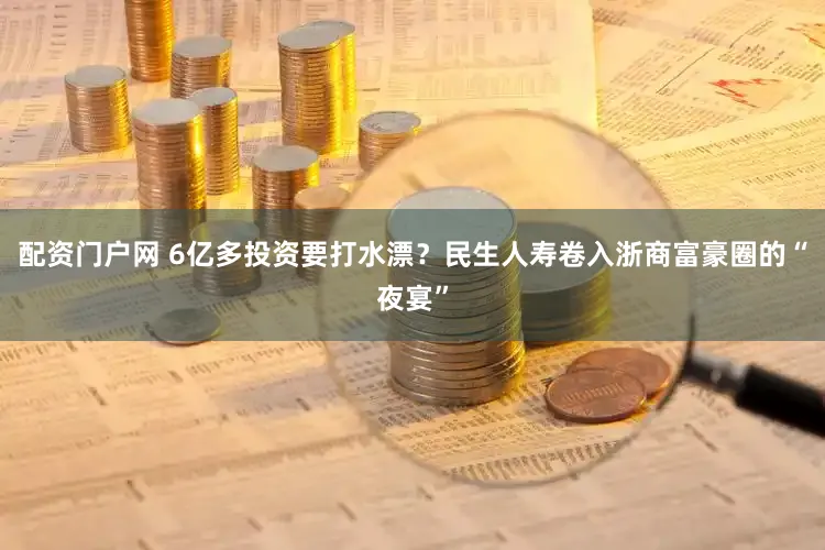 配资门户网 6亿多投资要打水漂？民生人寿卷入浙商富豪圈的“夜宴”