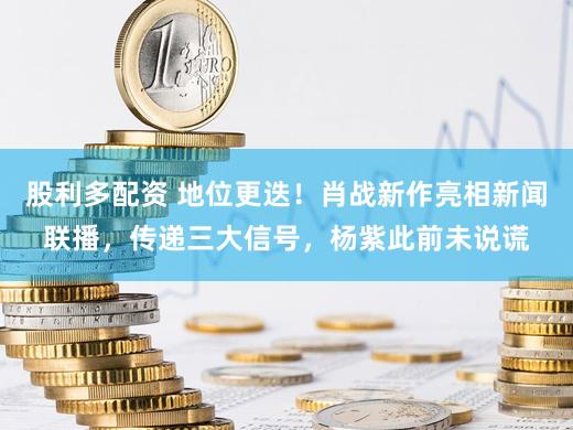 股利多配资 地位更迭！肖战新作亮相新闻联播，传递三大信号，杨紫此前未说谎