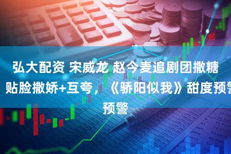 弘大配资 宋威龙 赵今麦追剧团撒糖：贴脸撒娇+互夸，《骄阳似我》甜度预警