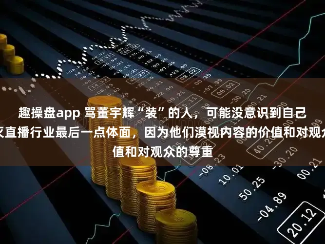 趣操盘app 骂董宇辉“装”的人，可能没意识到自己正在掐灭直播行业最后一点体面，因为他们漠视内容的价值和对观众的尊重