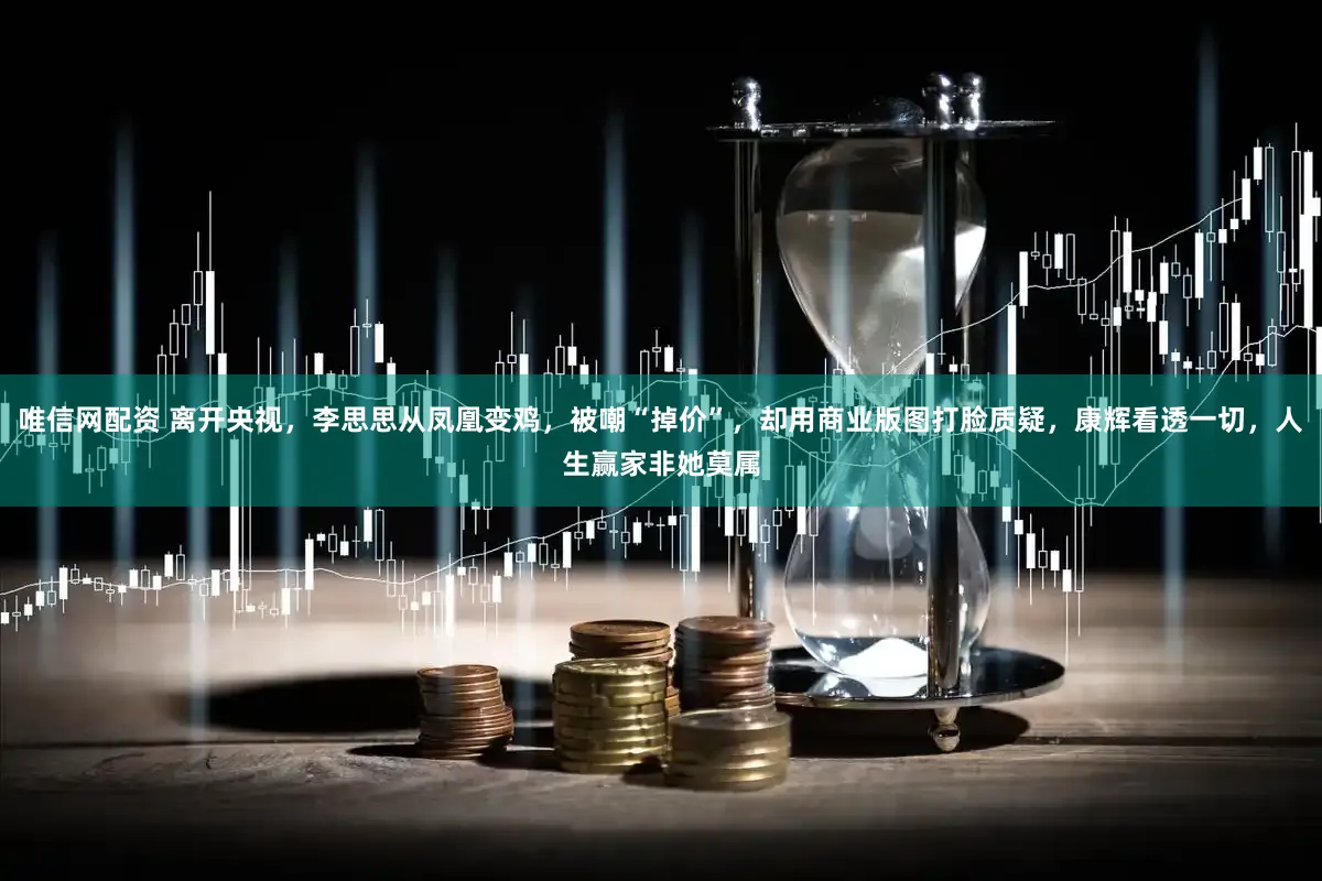 唯信网配资 离开央视，李思思从凤凰变鸡，被嘲“掉价”，却用商业版图打脸质疑，康辉看透一切，人生赢家非她莫属