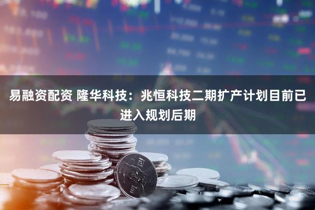 易融资配资 隆华科技：兆恒科技二期扩产计划目前已进入规划后期