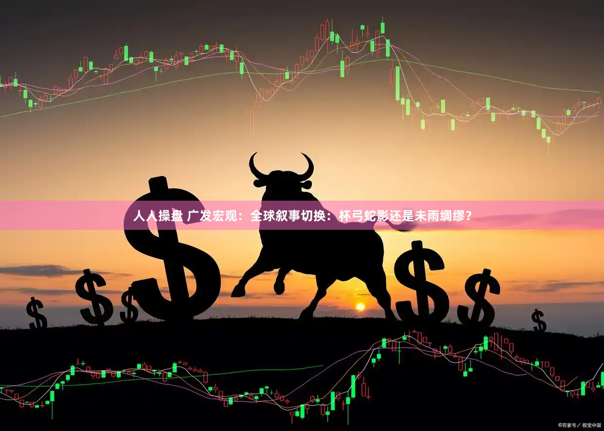 人人操盘 广发宏观：全球叙事切换：杯弓蛇影还是未雨绸缪？