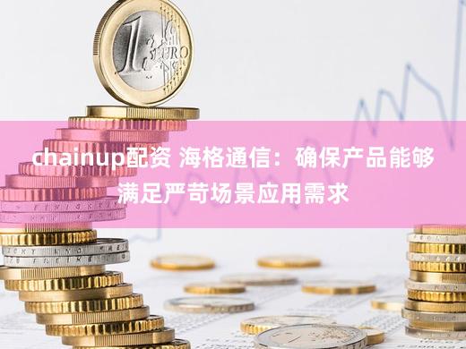 chainup配资 海格通信：确保产品能够满足严苛场景应用需求