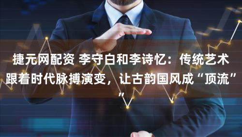 捷元网配资 李守白和李诗忆：传统艺术跟着时代脉搏演变，让古韵国风成“顶流”