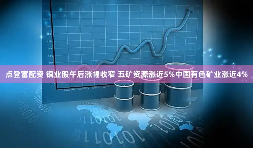 点登富配资 铜业股午后涨幅收窄 五矿资源涨近5%中国有色矿业涨近4%
