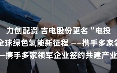 力创配资 吉电股份更名“电投绿能” 启航全球绿色氢能新征程 ——携手多家领军企业签约共建产业生态