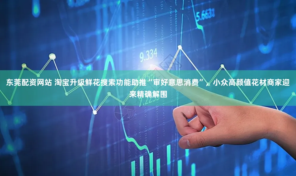 东莞配资网站 淘宝升级鲜花搜索功能助推“审好意思消费”，小众高颜值花材商家迎来精确解围