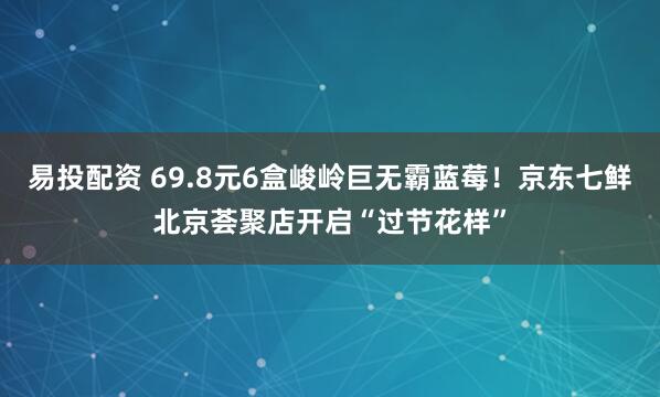 易投配资 69.8元6盒峻岭巨无霸蓝莓！京东七鲜北京荟聚店开启“过节花样”