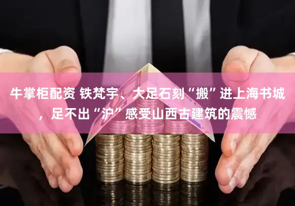 牛掌柜配资 铁梵宇、大足石刻“搬”进上海书城，足不出“沪”感受山西古建筑的震憾