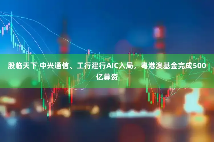 股临天下 中兴通信、工行建行AIC入局，粤港澳基金完成500亿募资