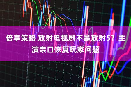 倍享策略 放射电视剧不是放射5？主演亲口恢复玩家问题