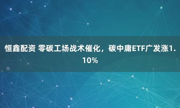 恒鑫配资 零碳工场战术催化，碳中庸ETF广发涨1.10%