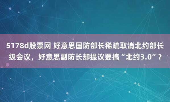 5178d股票网 好意思国防部长稀疏取消北约部长级会议，好意思副防长却提议要搞“北约3.0”？