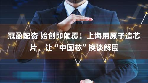 冠盈配资 始创即颠覆！上海用原子造芯片，让“中国芯”换谈解围