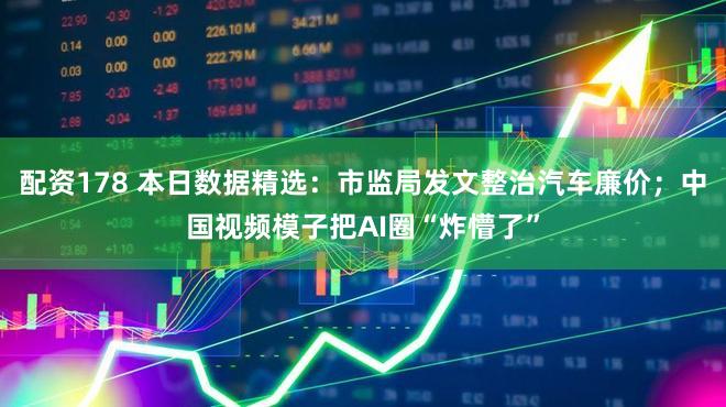 配资178 本日数据精选：市监局发文整治汽车廉价；中国视频模子把AI圈“炸懵了”