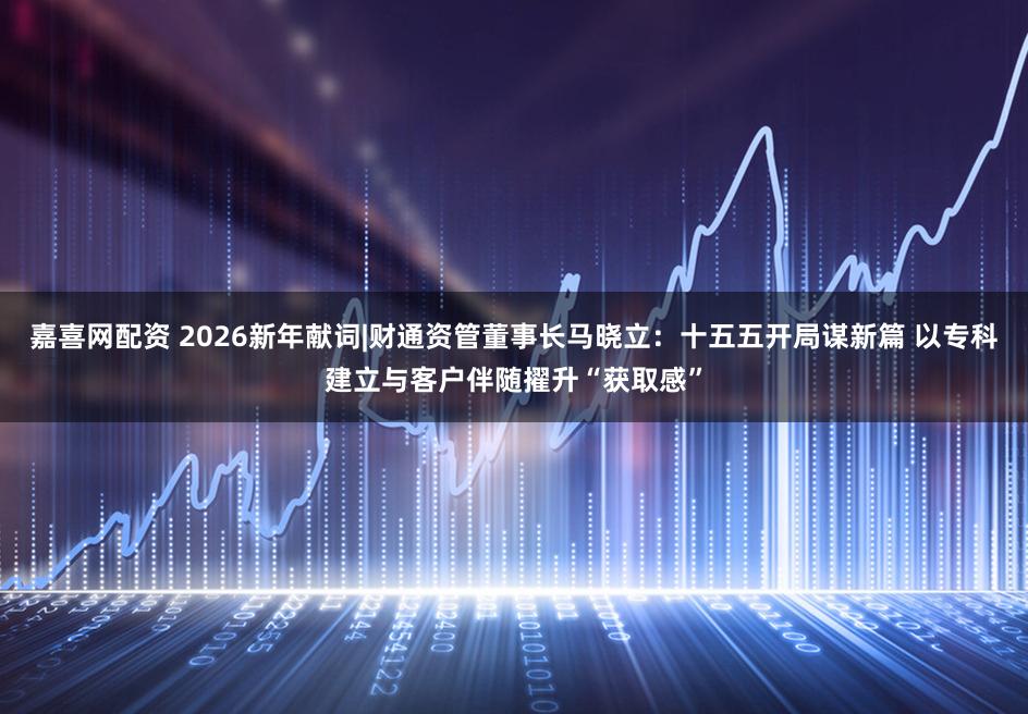 嘉喜网配资 2026新年献词|财通资管董事长马晓立：十五五开局谋新篇 以专科建立与客户伴随擢升“获取感”