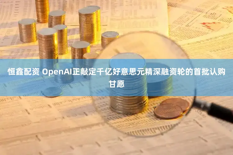 恒鑫配资 OpenAI正敲定千亿好意思元精深融资轮的首批认购甘愿
