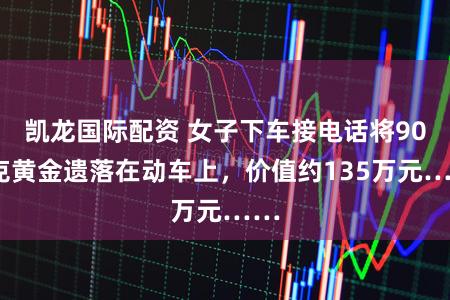 凯龙国际配资 女子下车接电话将900克黄金遗落在动车上，价值约135万元……