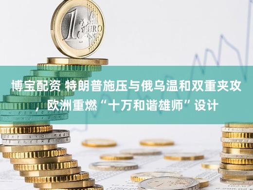 博宝配资 特朗普施压与俄乌温和双重夹攻，欧洲重燃“十万和谐雄师”设计