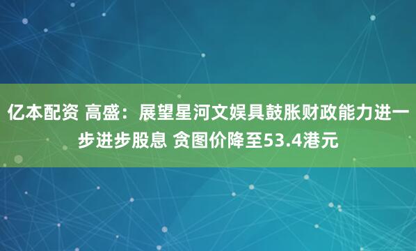 亿本配资 高盛：展望星河文娱具鼓胀财政能力进一步进步股息 贪图价降至53.4港元
