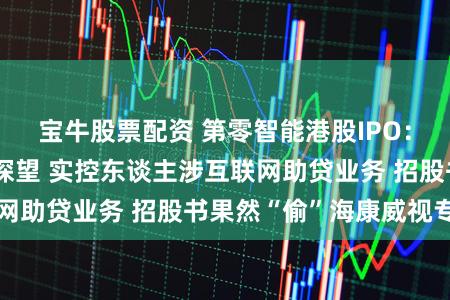 宝牛股票配资 第零智能港股IPO：网站未备案无法探望 实控东谈主涉互联网助贷业务 招股书果然“偷”海康威视专利