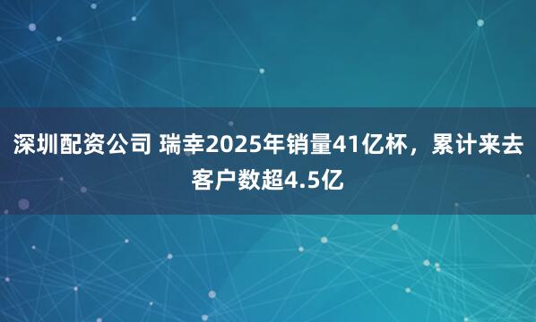 深圳配资公司 瑞幸2025年销量41亿杯，累计来去客户数超4.5亿