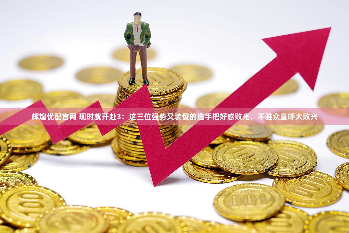 辉煌优配官网 现时就开赴3：这三位强势又装傻的选手把好感败光，不雅众直呼太败兴