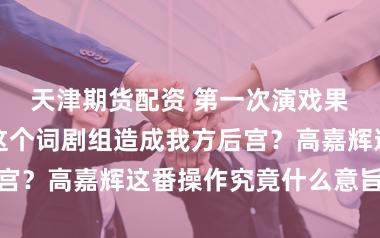 天津期货配资 第一次演戏果然能把所有这个词剧组造成我方后宫？高嘉辉这番操作究竟什么意旨风趣
