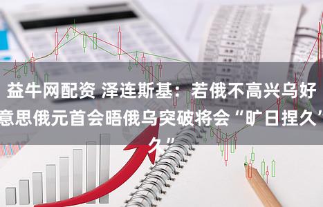 益牛网配资 泽连斯基：若俄不高兴乌好意思俄元首会晤　俄乌突破将会“旷日捏久”