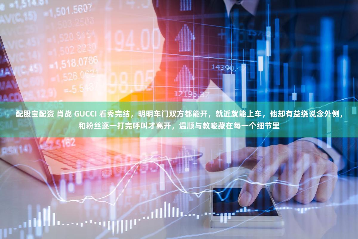 配股宝配资 肖战 GUCCI 看秀完结，明明车门双方都能开，就近就能上车，他却有益绕说念外侧，和粉丝逐一打完呼叫才离开，温顺与教唆藏在每一个细节里