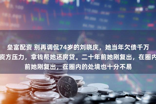 垒富配资 别再调侃74岁的刘晓庆，她当年欠债千万时，张纪中嘱咐投资方压力，拿钱帮她还房贷。二十年前她刚复出，在圈内的处境也十分不易