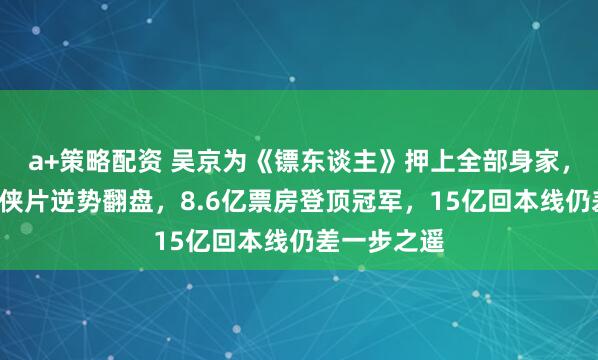 a+策略配资 吴京为《镖东谈主》押上全部身家，7亿资本武侠片逆势翻盘，8.6亿票房登顶冠军，15亿回本线仍差一步之遥