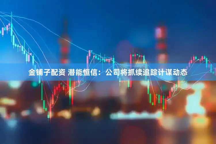 金铺子配资 潜能恒信：公司将抓续追踪计谋动态