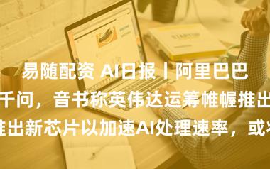 易随配资 AI日报丨阿里巴巴AI品牌长入为千问，音书称英伟达运筹帷幄推出新芯片以加速AI处理速率，或将重塑规画阛阓