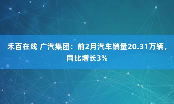 禾百在线 广汽集团：前2月汽车销量20.31万辆，同比增长3%