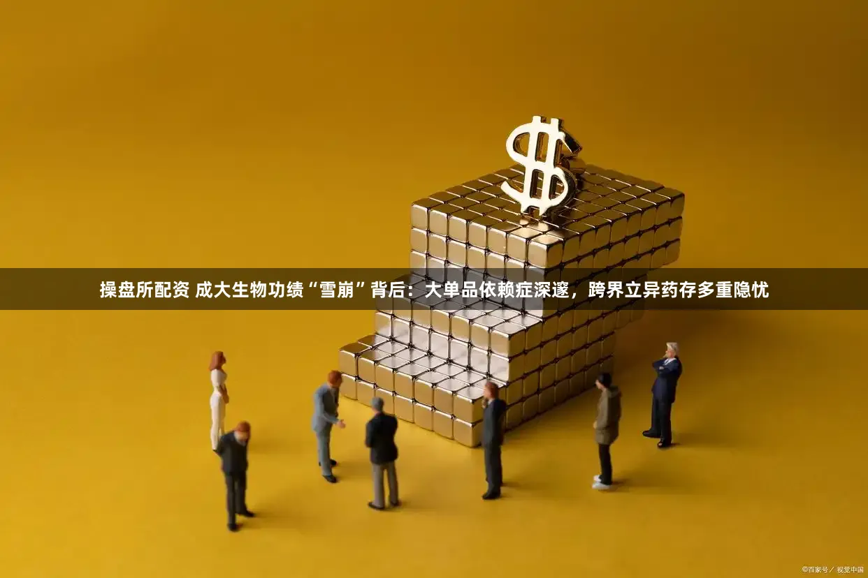 操盘所配资 成大生物功绩“雪崩”背后：大单品依赖症深邃，跨界立异药存多重隐忧
