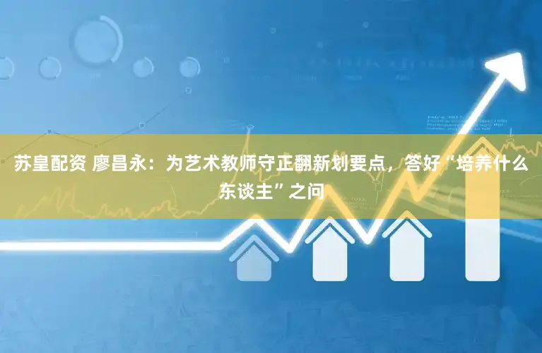 苏皇配资 廖昌永：为艺术教师守正翻新划要点，答好“培养什么东谈主”之问