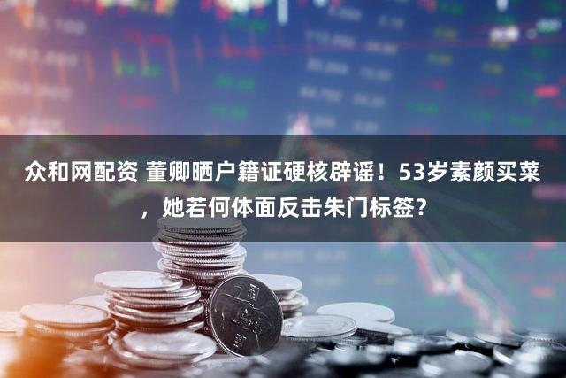 众和网配资 董卿晒户籍证硬核辟谣！53岁素颜买菜，她若何体面反击朱门标签？