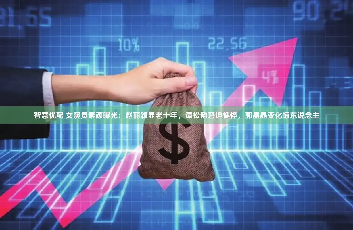 智慧优配 女演员素颜曝光：赵丽颖显老十年，谭松韵窘迫憔悴，郭晶晶变化惊东说念主