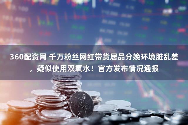 360配资网 千万粉丝网红带货居品分娩环境脏乱差，疑似使用双氧水！官方发布情况通报