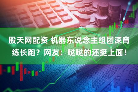 股天网配资 机器东说念主组团深宵练长跑？网友：哒哒的还挺上面！