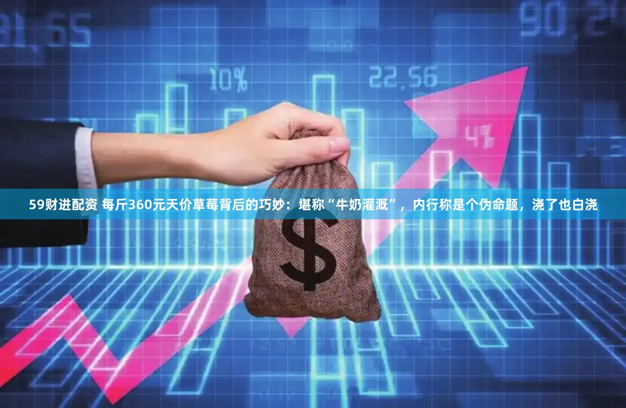 59财进配资 每斤360元天价草莓背后的巧妙：堪称“牛奶灌溉”，内行称是个伪命题，浇了也白浇