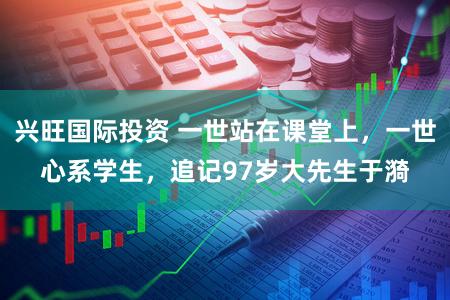 兴旺国际投资 一世站在课堂上，一世心系学生，追记97岁大先生于漪